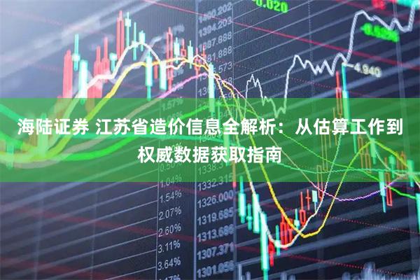 海陆证券 江苏省造价信息全解析：从估算工作到权威数据获取指南
