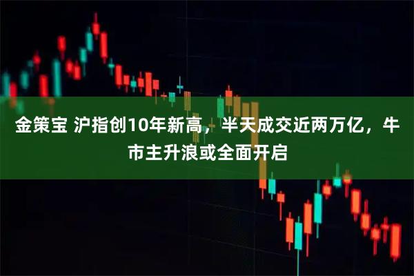 金策宝 沪指创10年新高，半天成交近两万亿，牛市主升浪或全面开启