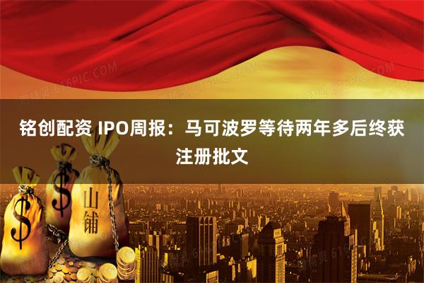 铭创配资 IPO周报：马可波罗等待两年多后终获注册批文