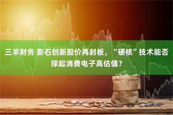 三羊财务 影石创新股价再封板，“硬核”技术能否撑起消费电子高估值？