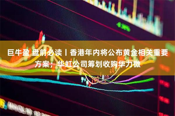 巨牛盈 盘前必读丨香港年内将公布黄金相关重要方案；华虹公司筹划收购华力微
