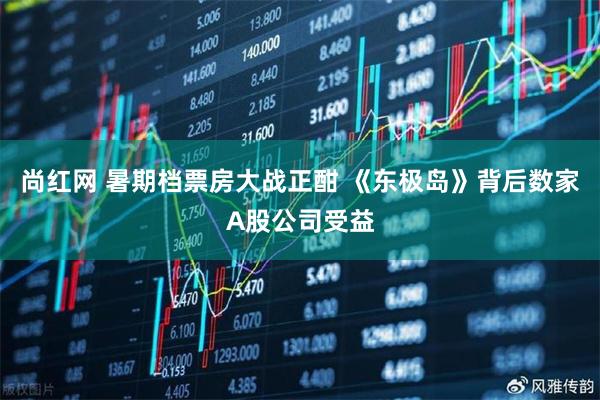 尚红网 暑期档票房大战正酣 《东极岛》背后数家A股公司受益