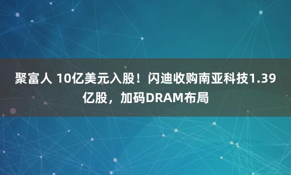聚富人 10亿美元入股！闪迪收购南亚科技1.39亿股，加码DRAM布局