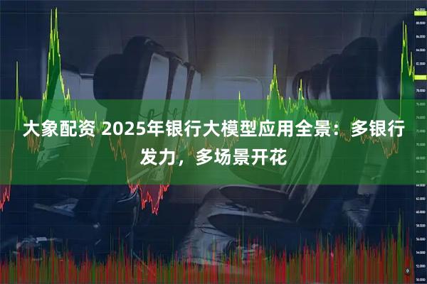 大象配资 2025年银行大模型应用全景：多银行发力，多场景开花