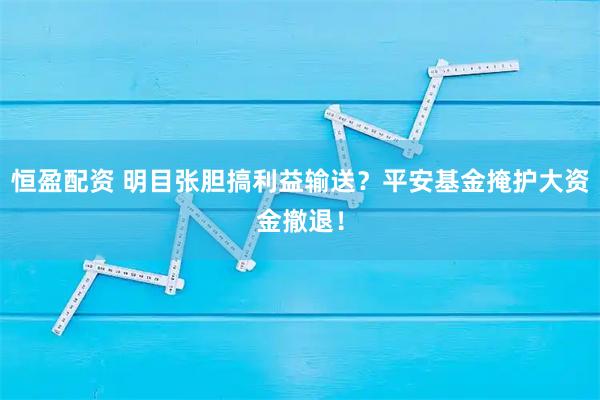 恒盈配资 明目张胆搞利益输送？平安基金掩护大资金撤退！