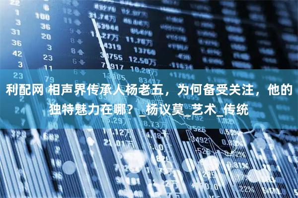 利配网 相声界传承人杨老五，为何备受关注，他的独特魅力在哪？_杨议莫_艺术_传统