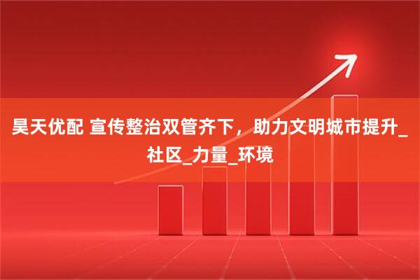 昊天优配 宣传整治双管齐下，助力文明城市提升_社区_力量_环境