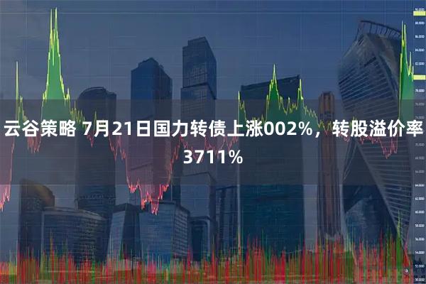 云谷策略 7月21日国力转债上涨002%，转股溢价率3711%