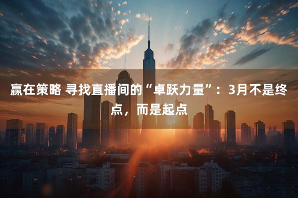 赢在策略 寻找直播间的“卓跃力量”：3月不是终点，而是起点