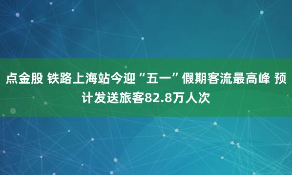 点金股 铁路上海站今迎“五一”假期客流最高峰 预计发送旅客82.8万人次
