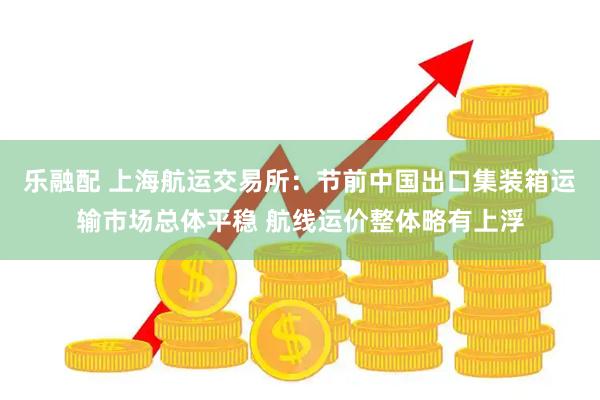 乐融配 上海航运交易所：节前中国出口集装箱运输市场总体平稳 航线运价整体略有上浮