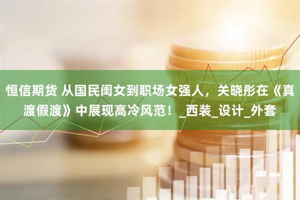 恒信期货 从国民闺女到职场女强人，关晓彤在《真渡假渡》中展现高冷风范！_西装_设计_外套