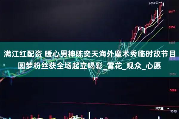满江红配资 暖心男神陈奕天海外魔术秀临时改节目圆梦粉丝获全场起立喝彩_雪花_观众_心愿