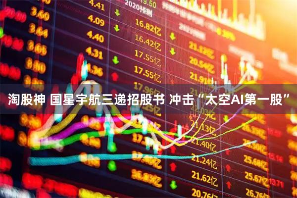 淘股神 国星宇航三递招股书 冲击“太空AI第一股”