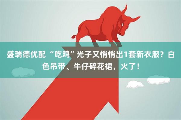 盛瑞德优配 “吃鸡”光子又悄悄出1套新衣服？白色吊带、牛仔碎花裙，火了！