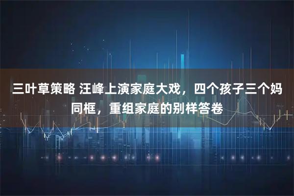 三叶草策略 汪峰上演家庭大戏，四个孩子三个妈同框，重组家庭的别样答卷