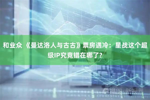和业众 《曼达洛人与古古》票房遇冷：星战这个超级IP究竟错在哪了?