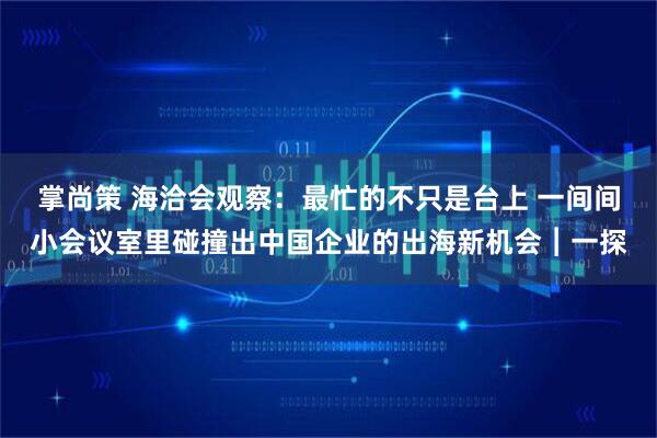 掌尚策 海洽会观察：最忙的不只是台上 一间间小会议室里碰撞出中国企业的出海新机会︱一探