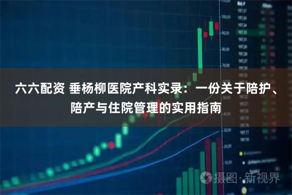 六六配资 垂杨柳医院产科实录：一份关于陪护、陪产与住院管理的实用指南